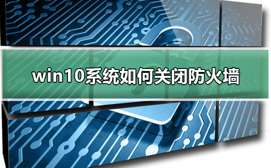 win10系统如何关闭防火墙？win10系统关闭防火墙教程