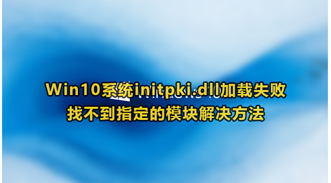 Win10系统initpki.dll加载失败找不到指定的模块解决方法